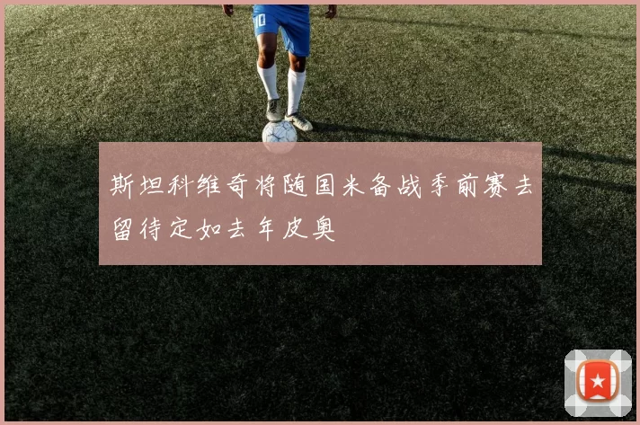 斯坦科维奇将随国米备战季前赛去留待定如去年皮奥