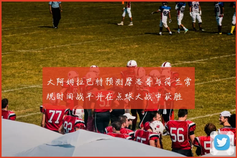 大阿姆拉巴特预测摩洛哥与荷兰常规时间战平并在点球大战中获胜