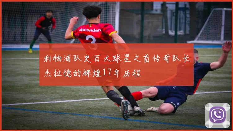 利物浦队史百大球星之首传奇队长杰拉德的辉煌17年历程