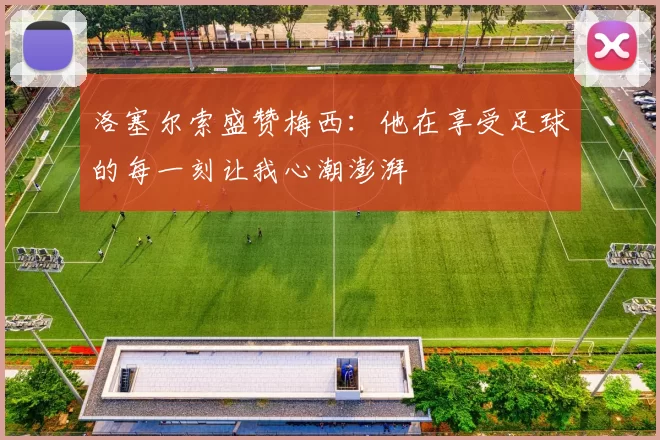 洛塞尔索盛赞梅西：他在享受足球的每一刻让我心潮澎湃