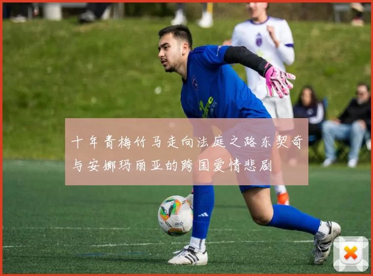 十年青梅竹马走向法庭之路东契奇与安娜玛丽亚的跨国爱情悲剧