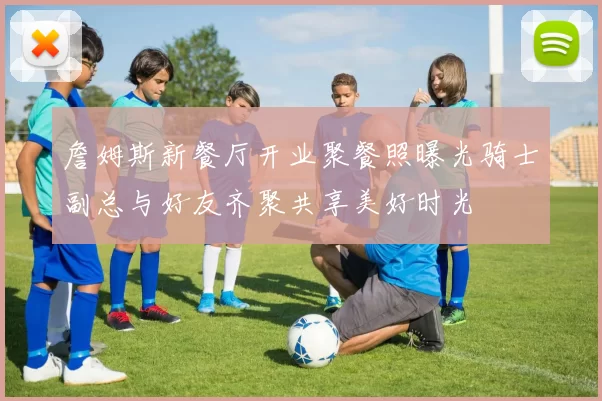 詹姆斯新餐厅开业聚餐照曝光骑士副总与好友齐聚共享美好时光