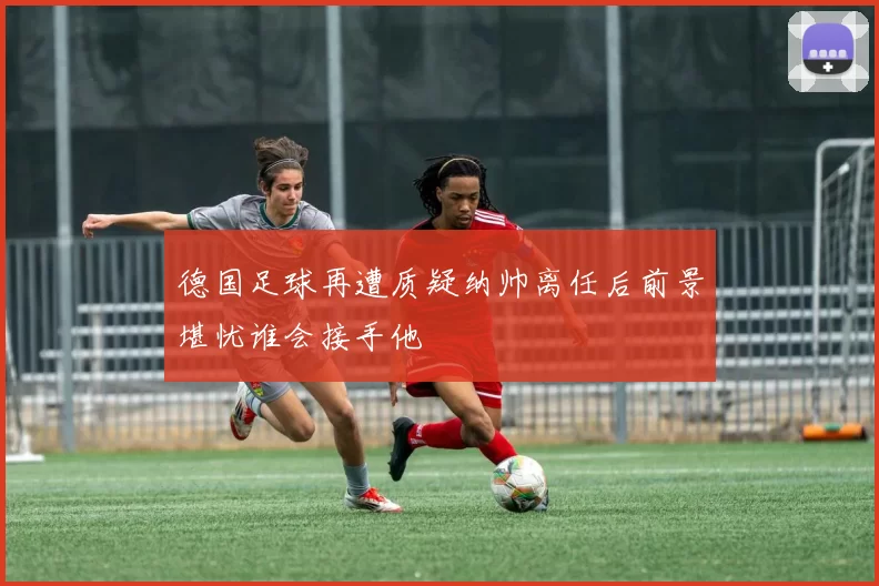 德国足球再遭质疑纳帅离任后前景堪忧谁会接手他