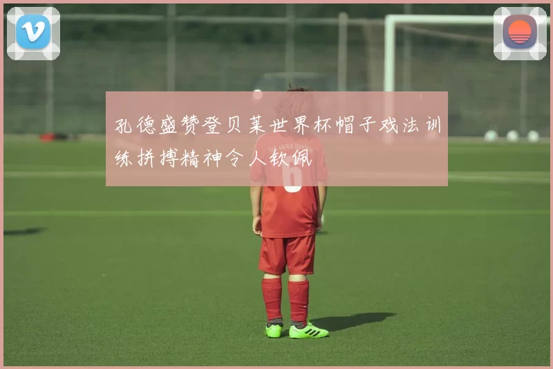 孔德盛赞登贝莱世界杯帽子戏法训练拼搏精神令人钦佩