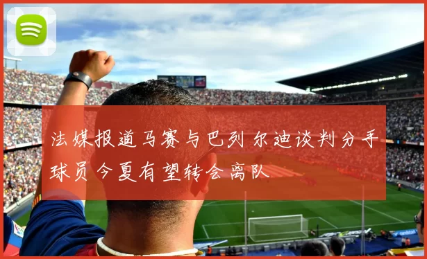 法媒报道马赛与巴列尔迪谈判分手球员今夏有望转会离队