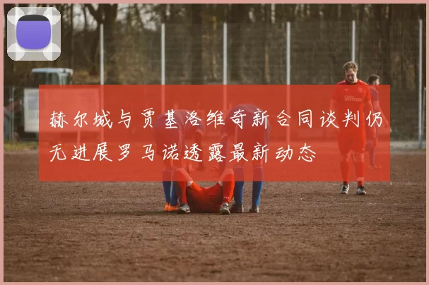 赫尔城与贾基洛维奇新合同谈判仍无进展罗马诺透露最新动态