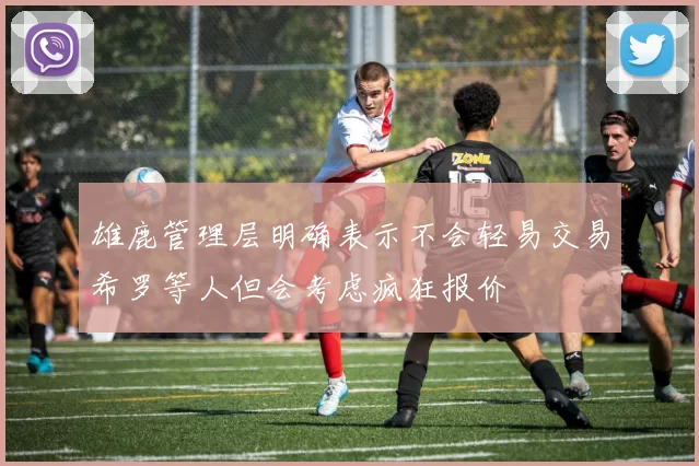 雄鹿管理层明确表示不会轻易交易希罗等人但会考虑疯狂报价