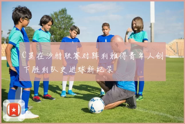 C罗在沙特联赛对阵利雅得青年人创下胜利队史进球新纪录