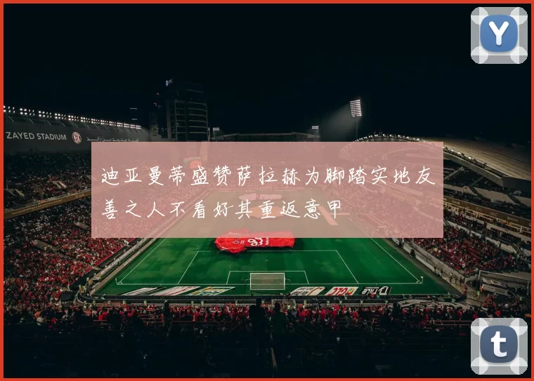 迪亚曼蒂盛赞萨拉赫为脚踏实地友善之人不看好其重返意甲
