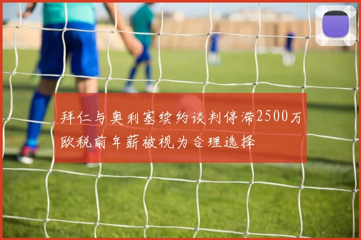 拜仁与奥利塞续约谈判停滞2500万欧税前年薪被视为合理选择