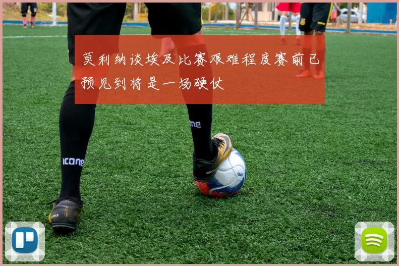 莫利纳谈埃及比赛艰难程度赛前已预见到将是一场硬仗