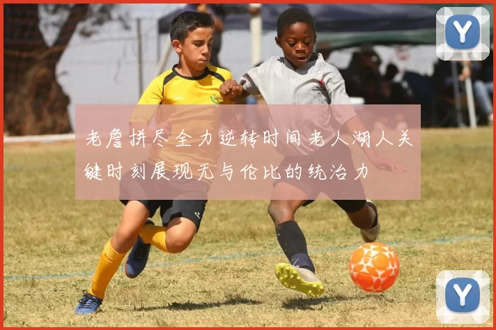 老詹拼尽全力逆转时间老人湖人关键时刻展现无与伦比的统治力