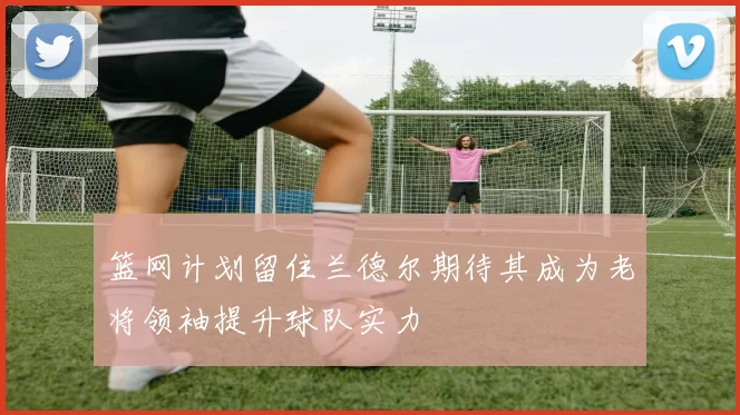 篮网计划留住兰德尔期待其成为老将领袖提升球队实力
