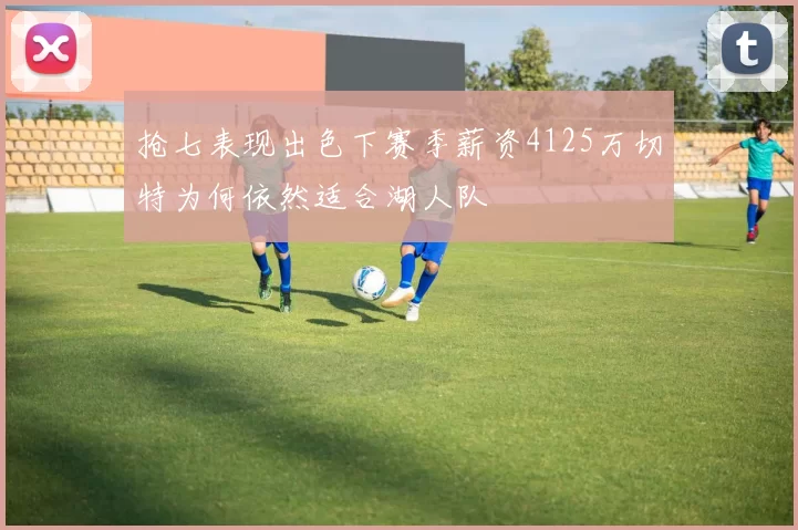 抢七表现出色下赛季薪资4125万切特为何依然适合湖人队