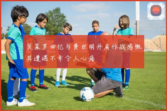 莫莱罗回忆与费尔明并肩作战感慨其遭遇不幸令人心痛