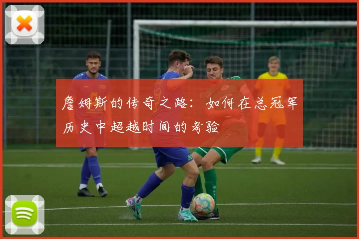 詹姆斯的传奇之路：如何在总冠军历史中超越时间的考验
