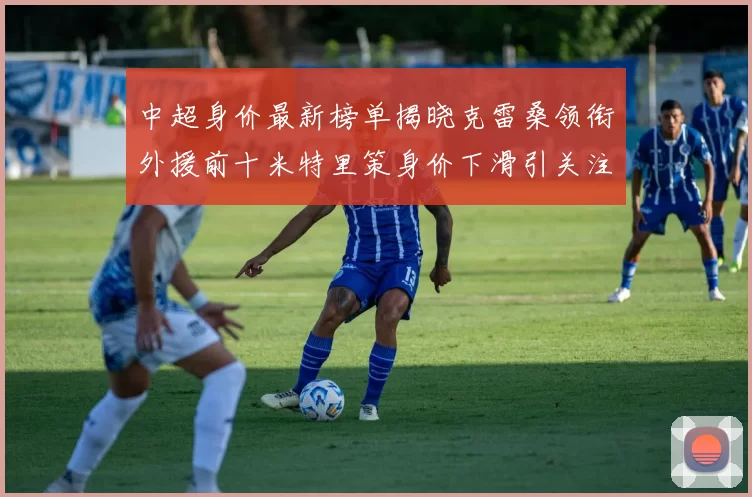 中超身价最新榜单揭晓克雷桑领衔外援前十米特里策身价下滑引关注