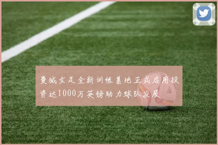 曼城女足全新训练基地正式启用投资达1000万英镑助力球队发展