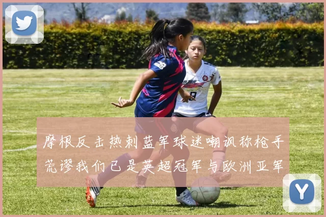 摩根反击热刺蓝军球迷嘲讽称枪手荒谬我们已是英超冠军与欧洲亚军